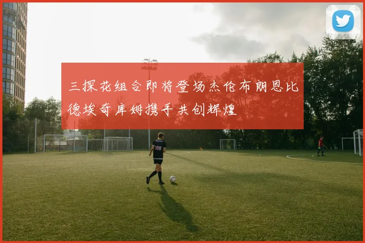 三探花组合即将登场杰伦布朗恩比德埃奇库姆携手共创辉煌