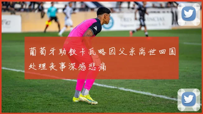 葡萄牙助教卡瓦略因父亲离世回国处理丧事深感悲痛