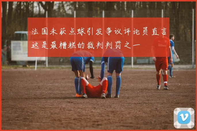法国未获点球引发争议评论员直言这是最糟糕的裁判判罚之一