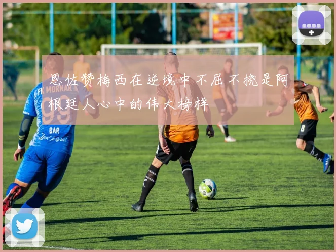恩佐赞梅西在逆境中不屈不挠是阿根廷人心中的伟大榜样