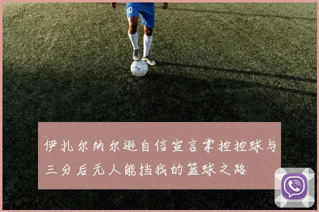 伊扎尔纳尔逊自信宣言掌控控球与三分后无人能挡我的篮球之路