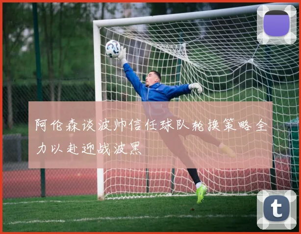 阿伦森谈波帅信任球队轮换策略全力以赴迎战波黑