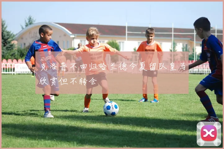 克洛普不回归哈兰德今夏留队皇马欣赏但不转会