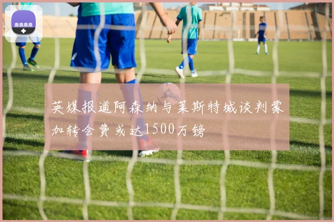 英媒报道阿森纳与莱斯特城谈判蒙加转会费或达1500万镑
