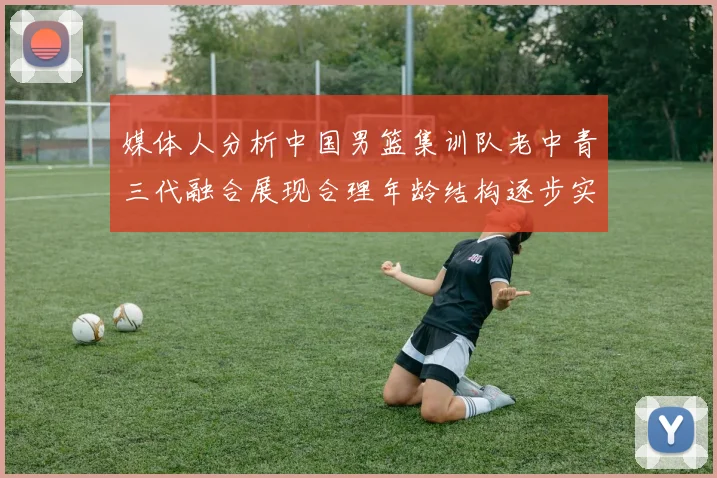 媒体人分析中国男篮集训队老中青三代融合展现合理年龄结构逐步实现换血