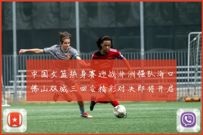 中国女篮热身赛迎战非洲强队海口佛山双城三回合精彩对决即将开启