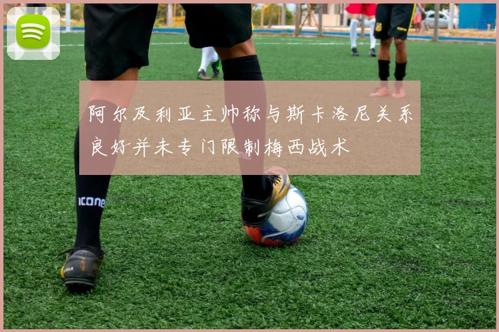 阿尔及利亚主帅称与斯卡洛尼关系良好并未专门限制梅西战术