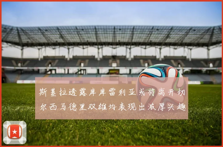 斯基拉透露库库雷利亚或将离开切尔西马德里双雄均表现出浓厚兴趣