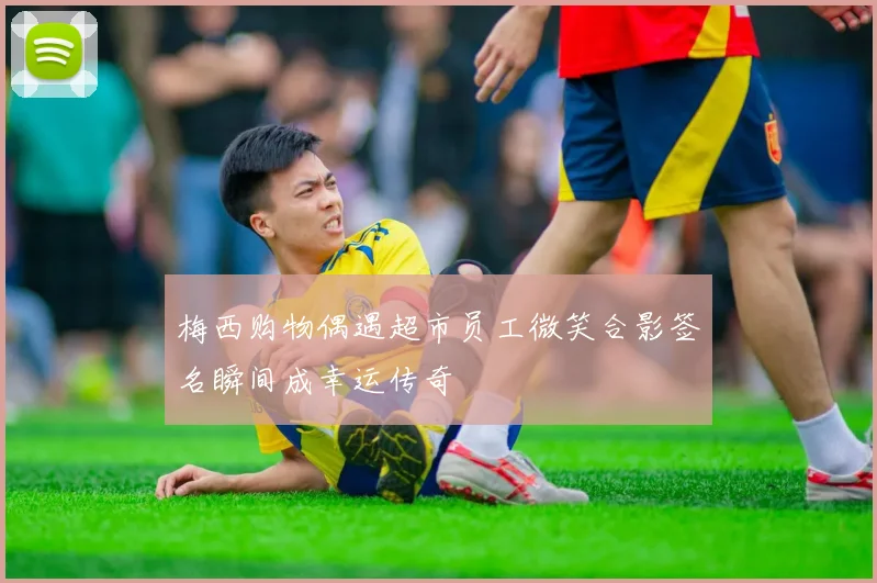 梅西购物偶遇超市员工微笑合影签名瞬间成幸运传奇
