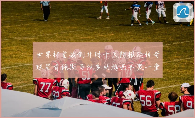 世界杯首战倒计时十天阿根廷传奇球星肯佩斯马拉多纳梅西齐聚一堂预热