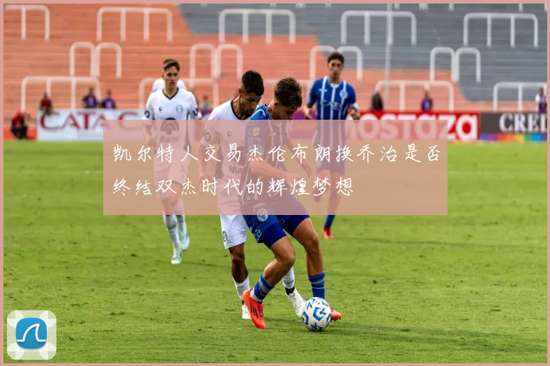 凯尔特人交易杰伦布朗换乔治是否终结双杰时代的辉煌梦想