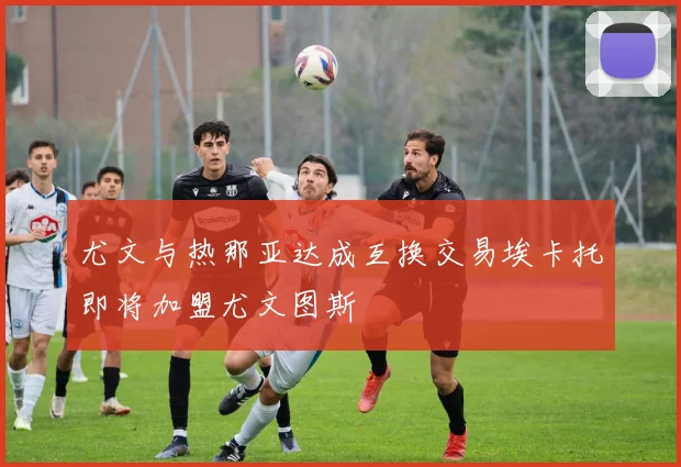 尤文与热那亚达成互换交易埃卡托即将加盟尤文图斯