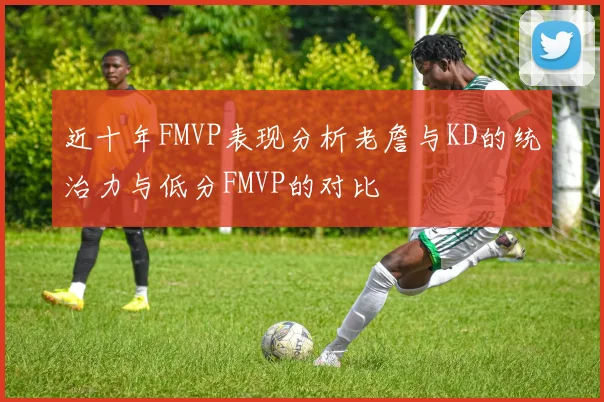 近十年FMVP表现分析老詹与KD的统治力与低分FMVP的对比