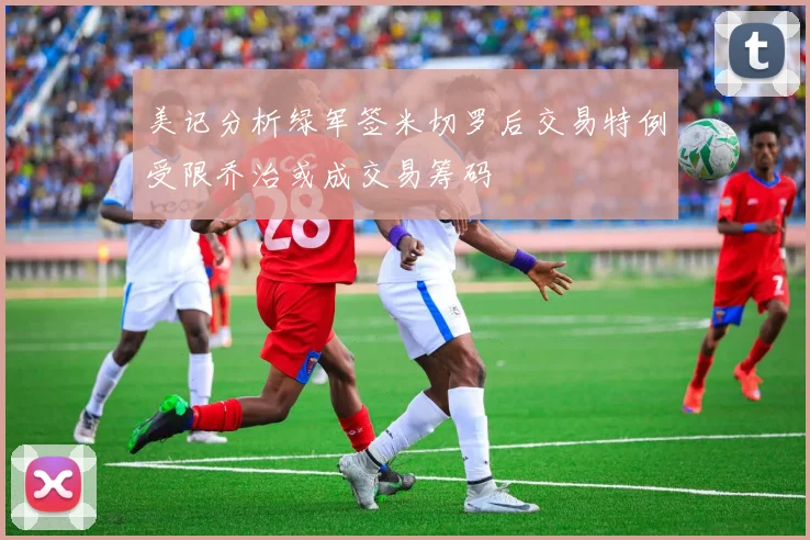 美记分析绿军签米切罗后交易特例受限乔治或成交易筹码